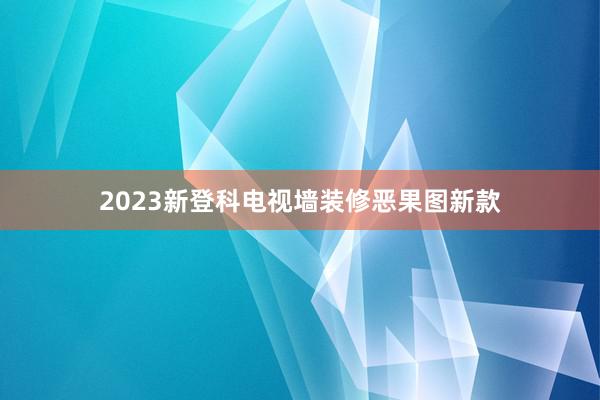 2023新登科电视墙装修恶果图新款