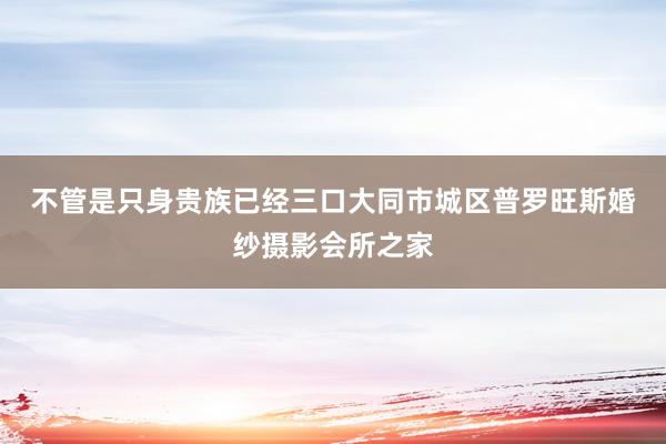 不管是只身贵族已经三口大同市城区普罗旺斯婚纱摄影会所之家