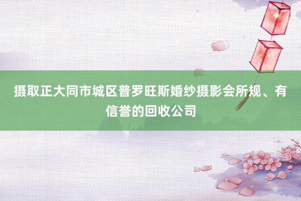 摄取正﻿大同市城区普罗旺斯婚纱摄影会所规、有信誉的回收公司